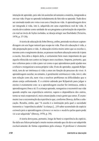 IRENEU ALOISIO SCHMIDT
150 CONTEXTO & EDUCAÇÃO
intenção de aprender, pois não irá assimilar ativamente a matéria, integrando-a
em sua vida. O que se aprende isoladamente de fato não se aprende. Tudo deve
ser ensinado tendo em vista o seu uso e função na vida. A aprendizagem deve
ser integrada à vida, isto é, adquirida em uma experiência real de vida. A
escola deve adotar como unidade de seu programa a priorização da experiên-
cia real ao invés de lições isoladas, se deseja atingir sua finalidade (Teixeira,
1978, p. 37-38).
A teoria de educação de John Dewey, enfim, pretende recolocar a apren-
dizagem em seu lugar natural que ocupa na vida. Para ele educação é vida, e
não preparação para a vida. A educação existiu muito antes que as escolas e,
mesmo com o surgimento destas, as pessoas recebem educação antes de ir para
a escola, fora dela e depois dela, e certamente bem mais importante do que
aquela oferecida nos curtos ou longos anos escolares. Importa, portanto, que
nos voltemos para a vida e para ver como o que aprendemos pode ajudar-nos
a refazer e reorganizar a nossa própria vida. O ato de aprender, segundo Kilpa-
trick, tem de ser intrínseco à vida e estar em função do processo de viver. A
aprendizagem escolar, no entanto, é geralmente extrínseca à vida, isto é, não
tem relação com ela, nem visa a resolver problemas ou dificuldades que o
aluno esteja enfrentando. E o critério adotado por Kilpatrick para julgar o
ensino é exatamente este: se a aprendizagem escolar for intrínseca, então a
aprendizagem é boa e sã. E a criança aprende, reorganiza e reconstrói sua vida
quando amplia sua experiência anterior, supera a dependência dos outros,
torna-se mais responsável, mais emancipada e mais gente que antes. É exata-
mente isso a reconstrução da experiência que, conforme Dewey, define a edu-
cação. Resulta, então, que “A escola é a instituição pela qual a sociedade
transmite a ‘experiência adulta’ à criança.[...] O saber acumulado da espécie
estimula pois a aprendizagem e fornece os meios e modelos pelos quais pode
vir a ser adquirida” (Dewey, 1978, p. 39).
A teoria deweyana, portanto, longe de banir a experiência da espécie,
faz dela seu fulcro principal e muito menos entende que ela deva ser adquirida
exclusivamente de forma espontânea pela criança. O professor é elemento
 