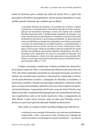 JOHN DEWEY E A EDUCAÇÃO PARA UMA SOCIEDADE DEMOCRÁTICA
153
Ano 24 • nº 82 • Jul./Dez. • 2009
mento de diretrizes para a adoção das ideias da Escola Nova, a partir dos
pressupostos filosóficos do pragmatismo, foi de extrema importância. E neste
sentido entende Tomazetti que, também aqui no Brasil,
a concepção filosófica de educação e de sociedade que sustentou o ideário
escolanovista e, em grande parte, a filosofia da educação de Anísio, caracteri-
zada por um humanismo tecnológico, marcou uma ruptura com a tradição
filosófica humanista-cristã. A fundamentação pragmática da educação e dos
valores que deveriam ser apresentados evivenciados na escola foi feita a partir
da filosofia de John Dewey e da sociologia de Durkheim.As idéias destes dois
autores possibilitaram aos intelectuais e educadores renovadores compreender
o processo de modernização da sociedade brasileira e, conseqüentemente, a
necessidade de um novo ensino e de uma nova escola. À democracia, à liber-
dade e à ciência como valores da sociedade moderna correspondia um estudo
científico dos problemas educacionais brasileiros, abandonados, até então, a
sua própria sorte. Juntamente com uma nova concepção de educação e dos
meios para alcançá-la, o ideário renovador apresentava claros princípios filo-
sóficos, ou como mais comumente se denomina, uma nova filosofia da educa-
ção (Tomazetti, 2000, p. 17-18).
Cumpre, no entanto, ressaltar que o ideário escolanovista, desenvolvi-
do no Brasil a partir de 1920, e o movimento dos Pioneiros da Escola Nova de
1932, não foram inspirados unicamente na concepção deweyana, pois houve
também um escolanovismo taylorista e funcionalista, enfatizando a eficiên-
cia dos procedimentos escolares, a adequação do indivíduo à sociedade e o
positivismo científico, fazendo com que alguns educadores voltassem o olhar
para os avanços da sociedade capitalista como alvo final e superior do desen-
volvimento humano. Logicamente não foi este o caso de Anísio Teixeira, cujo
ideário renovador e inspiração liberal-pragmatista são essencialmente deweya-
nos e igualitaristas como as do mestre americano. Aliás, o pragmatismo de
John Dewey é, para Anísio Teixeira, antes de tudo uma Filosofia social e
política ou uma teoria geral da educação fundada na democracia.
Vale, então, ao concluir, reiterar com Bryan Magee que John Dewey
se entremeouemsua concepção dedemocracia,coma qualestava profundamente
comprometido, e sobre a qual escreveu muito. Sustentava que a educação das
crianças devia basear-se na abordagemde soluçãodos problemas – oquechamou
 