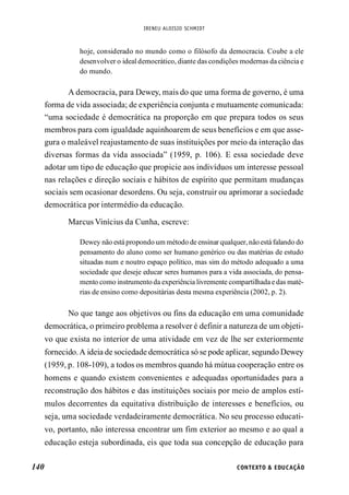 IRENEU ALOISIO SCHMIDT
140 CONTEXTO & EDUCAÇÃO
hoje, considerado no mundo como o filósofo da democracia. Coube a ele
desenvolver o ideal democrático, diante das condições modernas da ciência e
do mundo.
A democracia, para Dewey, mais do que uma forma de governo, é uma
forma de vida associada; de experiência conjunta e mutuamente comunicada:
“uma sociedade é democrática na proporção em que prepara todos os seus
membros para com igualdade aquinhoarem de seus benefícios e em que asse-
gura o maleável reajustamento de suas instituições por meio da interação das
diversas formas da vida associada” (1959, p. 106). E essa sociedade deve
adotar um tipo de educação que propicie aos indivíduos um interesse pessoal
nas relações e direção sociais e hábitos de espírito que permitam mudanças
sociais sem ocasionar desordens. Ou seja, construir ou aprimorar a sociedade
democrática por intermédio da educação.
Marcus Vinícius da Cunha, escreve:
Dewey não está propondo um método de ensinar qualquer, nãoestá falando do
pensamento do aluno como ser humano genérico ou das matérias de estudo
situadas num e noutro espaço político, mas sim do método adequado a uma
sociedade que deseje educar seres humanos para a vida associada, do pensa-
mento como instrumentoda experiência livremente compartilhada e das maté-
rias de ensino como depositárias desta mesma experiência (2002, p. 2).
No que tange aos objetivos ou fins da educação em uma comunidade
democrática, o primeiro problema a resolver é definir a natureza de um objeti-
vo que exista no interior de uma atividade em vez de lhe ser exteriormente
fornecido.A ideia de sociedade democrática só se pode aplicar, segundo Dewey
(1959, p. 108-109), a todos os membros quando há mútua cooperação entre os
homens e quando existem convenientes e adequadas oportunidades para a
reconstrução dos hábitos e das instituições sociais por meio de amplos estí-
mulos decorrentes da equitativa distribuição de interesses e benefícios, ou
seja, uma sociedade verdadeiramente democrática. No seu processo educati-
vo, portanto, não interessa encontrar um fim exterior ao mesmo e ao qual a
educação esteja subordinada, eis que toda sua concepção de educação para
 