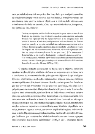 JOHN DEWEY E A EDUCAÇÃO PARA UMA SOCIEDADE DEMOCRÁTICA
141
Ano 24 • nº 82 • Jul./Dez. • 2009
uma sociedade democrática o proíbe. Por isso, dado que os objetivos ou fins
se relacionam sempre com a natureza dos resultados, o primeiro detalhe a ser
considerado para saber se existem objetivos é a continuidade intrínseca do
trabalho ou atividade em questão. Caso seja mera série de atos justapostos,
não se trata de fins. Daí que:
Falar-se em objetivo ou fim da educação quando quase todos os atos de um
discípulo são impostos pelo professor, quando a única ordem na seqüência
de seus atos é proveniente das lições marcadas e das direções dadas por
outrem é absurdo. Como se torna igualmente ridículo falar-se em fins ou
objetivos quando se permite a atividade caprichosa ou descontínua, sob o
pretexto da manifestação espontânea da personalidade. Um objetivo ou um
fim importa em atividades seriadas e ordenadas, atividades cuja ordem con-
siste no progressivo completar-se de um processo.[...] Por essa causa é
disparate falar-se em objetivo da educação – ou de outra qualquer empresa –
se as condições não permitem a previsão dos resultados e nem incitarem uma
pessoa a encarar o futuro, procurando prever as conseqüências de determina-
do modo de proceder (Dewey, 1959, p. 110).
O segundo aspecto a considerar é o fato de que o objetivo, como fim
previsto, implica dirigir a atividade e influenciar os passos a serem dados para
o seu alcance no prazo estabelecido, pois agir com objetivos é agir inteligen-
temente, observando, escolhendo e ordenando as coisas e os nossos próprios
atos ou aptidões em função dos mesmos. Resulta, então, que os fins da educa-
ção não devem ser procurados fora do processo educativo, pois eles são o
próprio processo educativo. O objetivo da educação para o autor é mais edu-
cação e mais democracia, que habilitem os indivíduos a continuar sempre
mais sua educação, permitindo-lhes desenvolver-se permanentemente. Em
outros termos, os fins educacionais de uma sociedade democrática são aque-
les já definidos por essa sociedade que deseja não apenas manter, mas também
ampliar mais essa experiência compartilhada, com liberdade e igualdade para
todos, fato que, segundo o autor, certamente implica limitações à individuali-
dade infantil. O projeto educacional democrático é entravado, considera Dewey,
por dualismos que resultam das “divisões da sociedade em classes e grupos
mais ou menos rigidamente demarcados” (1959, p. 355). Exemplos desses
 