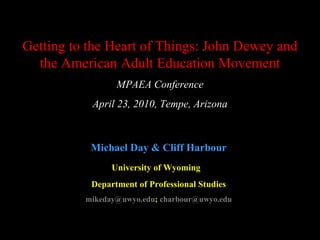 Getting to the Heart of Things: John Dewey and the American Adult Education Movement MPAEA Conference April 23, 2010, Tempe, Arizona Michael Day & Cliff Harbour University of Wyoming   Department of Professional Studies [email_address] ;  charbour@uwyo.edu 