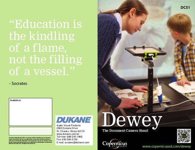 Dewey
“Education is
the kindling
of a flame,
not the filling
of a vessel.”
www.copernicused.com/dewey
The Document Camera Stand
DCS1
- Socrates
Copernicus Educational Products is not responsible for printing errors.Copernicus
reserves the right to change or modify pricing and products specifications with or
without prior notification.Illustrations and descriptions may not be exactly as shown.
No part may be reproduced by any means without prior authorization of Copernicus
Educational Products Inc.All rights reserved.2013 ©
Available at
Audio Visual Products
2900 Dukane Drive
St. Charles, Illinois 60174
www.dukane.com/av
Toll-free: 888-245-1966
Fax: 630-584-5156
E-mail: avsales@dukane.com
 