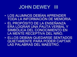 JOHN DEWEY  III LOS ALUMNOS DEBÍAN APRENDER TODA LA INFORMACIÓN DE MEMORIA. EL PROPÓSITO DE LA ENSEÑANZA ERA LOGRAR UNA PAUTA VERBAL Y SIMBÓLICA DEL CONOCIMIENTO EN LA MENTE RECEPTIVA DEL NIÑO. ELLOS DEBÍAN QUEDARSE SENTADOS QUIETAMENTE PARA PODER CAPTAR LAS PALABRAS DEL MAESTRO. 