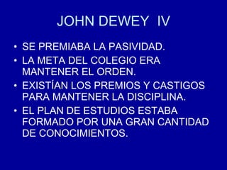 JOHN DEWEY  IV SE PREMIABA LA PASIVIDAD. LA META DEL COLEGIO ERA MANTENER EL ORDEN. EXISTÍAN LOS PREMIOS Y CASTIGOS PARA MANTENER LA DISCIPLINA. EL PLAN DE ESTUDIOS ESTABA FORMADO POR UNA GRAN CANTIDAD DE CONOCIMIENTOS. 