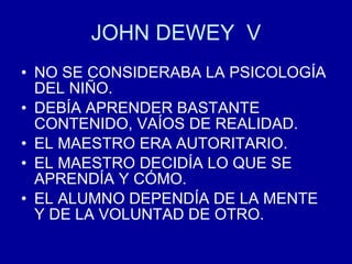 JOHN DEWEY  V NO SE CONSIDERABA LA PSICOLOGÍA DEL NIÑO. DEBÍA APRENDER BASTANTE CONTENIDO, VAÍOS DE REALIDAD. EL MAESTRO ERA AUTORITARIO. EL MAESTRO DECIDÍA LO QUE SE APRENDÍA Y CÓMO. EL ALUMNO DEPENDÍA DE LA MENTE Y DE LA VOLUNTAD DE OTRO. 