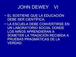 JOHN DEWEY  VI EL SOSTIENE QUE LA EDUCACIÓN DEBE SER CIENTÍFICA. LA ESCUELA DEBE CONVERTIRSE EN UN LABORATORIO SOCIAL DONDE LOS NIÑOS APRENDIERAN A SOMETER LA TRADICIÓN RECIBIDA A PRUEBAS PRAGMÁTICAS DE LA VERDAD. 