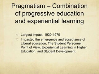 History of Progressive Education and Experiential LearningExperiential Learning in Higher EducationDewey knew early that experiential learning in higher education would be an effective way for students to learn, become independent thinkers, obtain rewarding careers, and create social reform.Experiential Learning Theorists include:Kurt Lewin andDavid KolbExperiential Education can be summed up as anything involving learning outside the classroom; however, this is not limited to the realm of the academe.