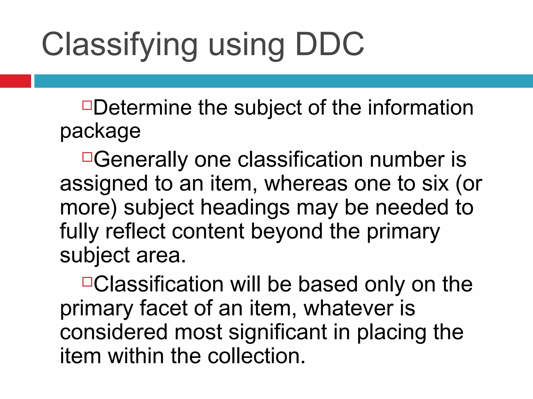 Classifying using DDC
    Determine the subject of the information
 package
    Generally one classification number is

 assigned to an item, whereas one to six (or
 more) subject headings may be needed to
 fully reflect content beyond the primary
 subject area.
    Classification will be based only on the

 primary facet of an item, whatever is
 considered most significant in placing the
 item within the collection.
 