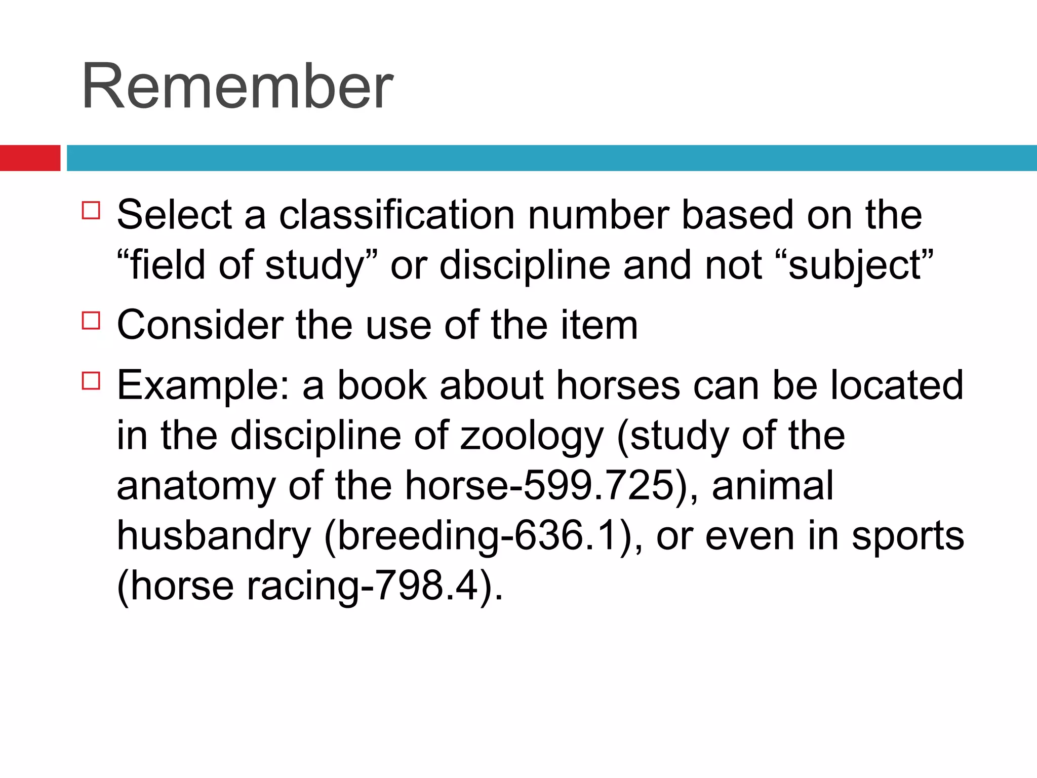 Remember
   Select a classification number based on the
    “field of study” or discipline and not “subject”
   Consider the use of the item
   Example: a book about horses can be located
    in the discipline of zoology (study of the
    anatomy of the horse-599.725), animal
    husbandry (breeding-636.1), or even in sports
    (horse racing-798.4).
 