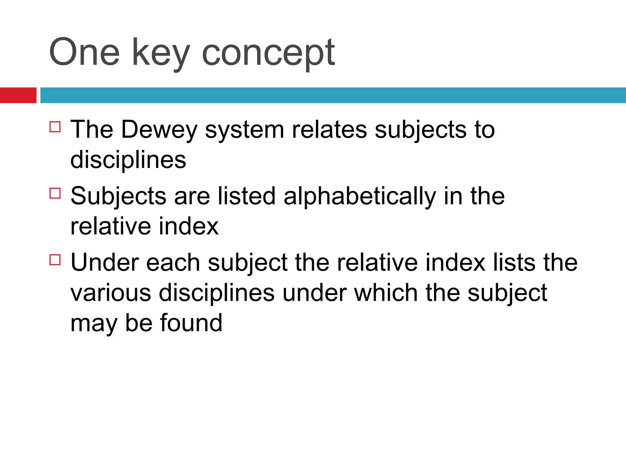 One key concept
   The Dewey system relates subjects to
    disciplines
   Subjects are listed alphabetically in the
    relative index
   Under each subject the relative index lists the
    various disciplines under which the subject
    may be found
 