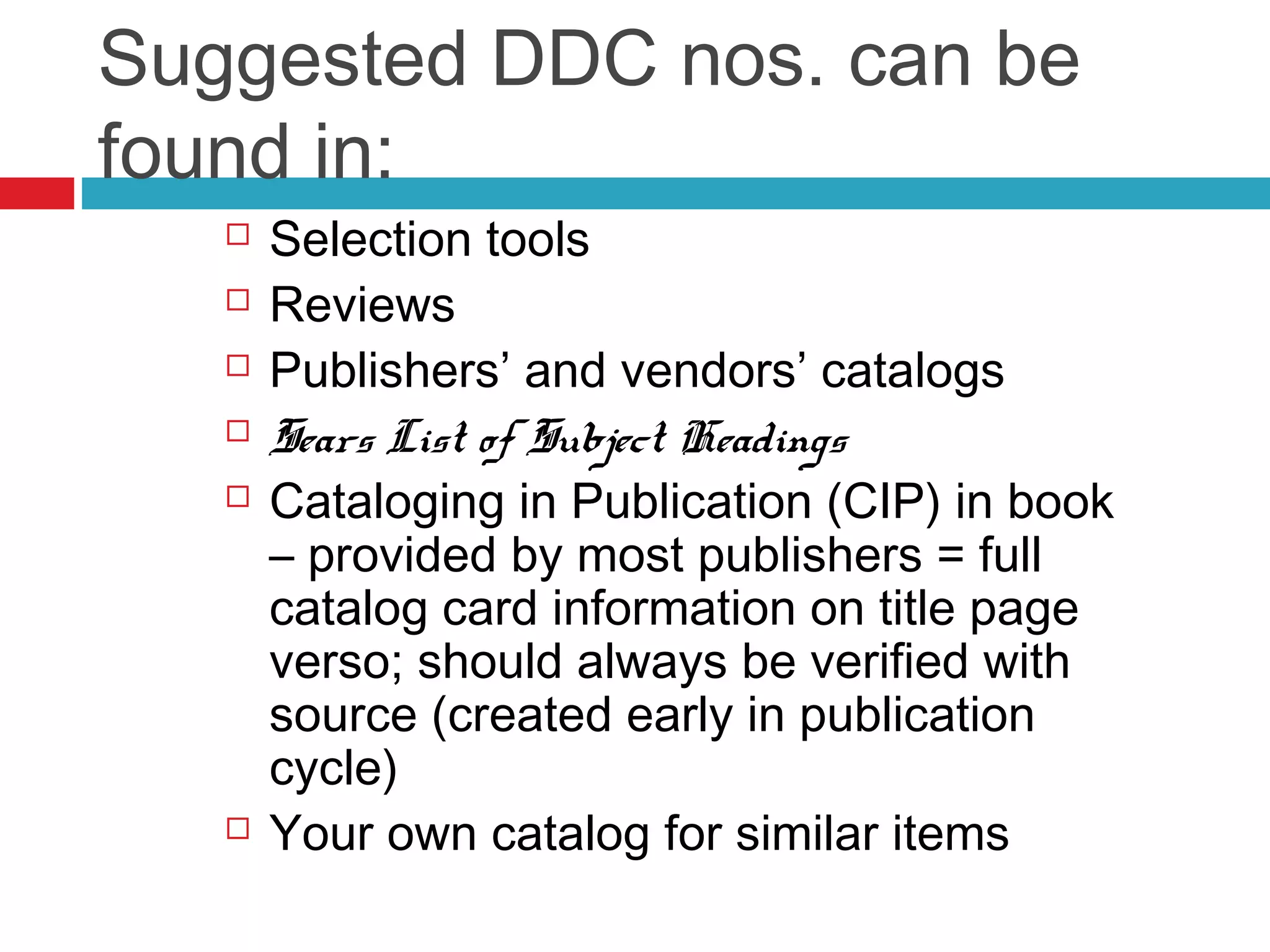Suggested DDC nos. can be
found in:
      Selection tools
      Reviews
      Publishers’ and vendors’ catalogs
      Sears List of Subject Headings
      Cataloging in Publication (CIP) in book
       – provided by most publishers = full
       catalog card information on title page
       verso; should always be verified with
       source (created early in publication
       cycle)
      Your own catalog for similar items
 