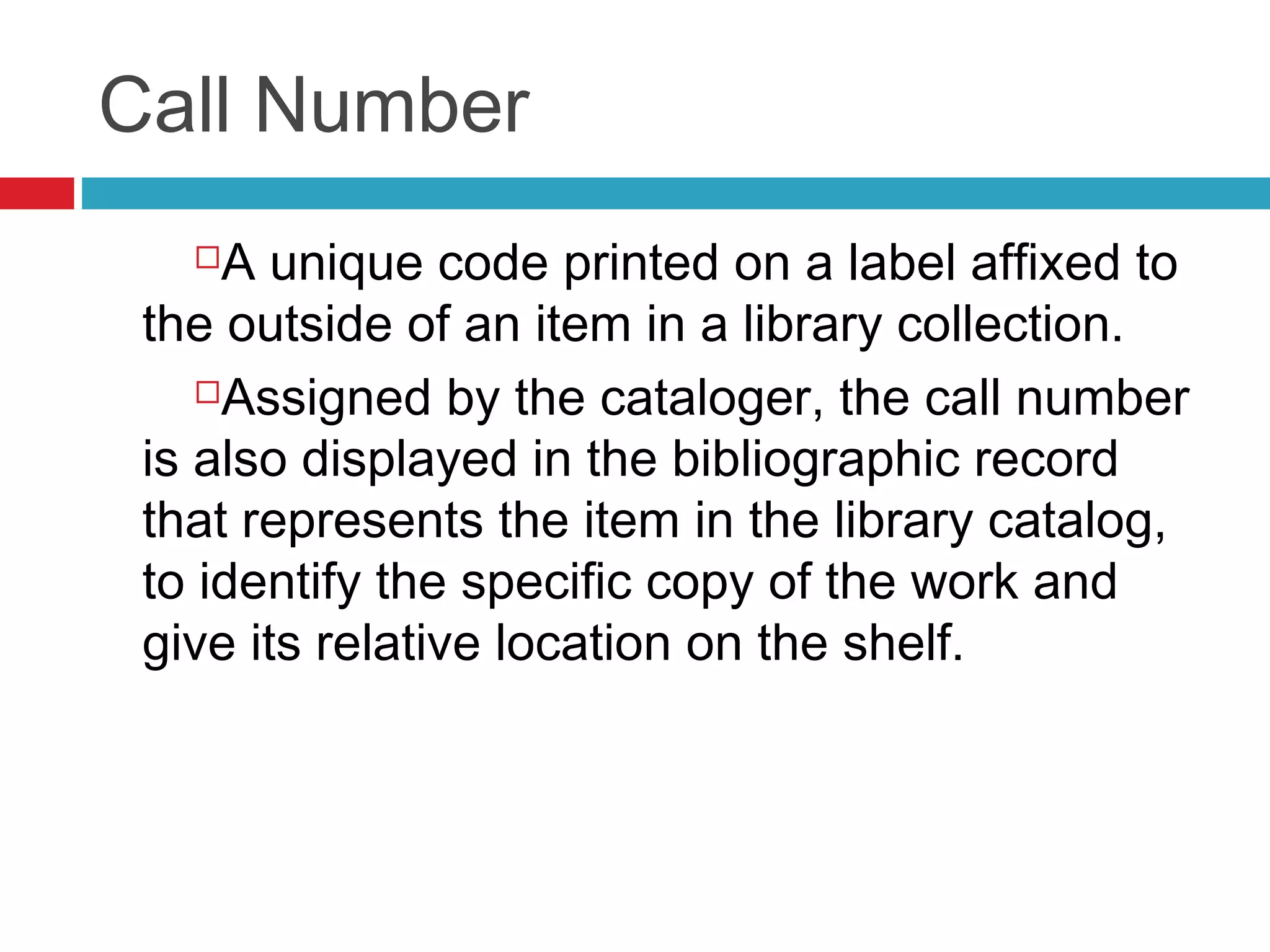 Call Number
    A unique code printed on a label affixed to
 the outside of an item in a library collection.
    Assigned by the cataloger, the call number

 is also displayed in the bibliographic record
 that represents the item in the library catalog,
 to identify the specific copy of the work and
 give its relative location on the shelf.
 