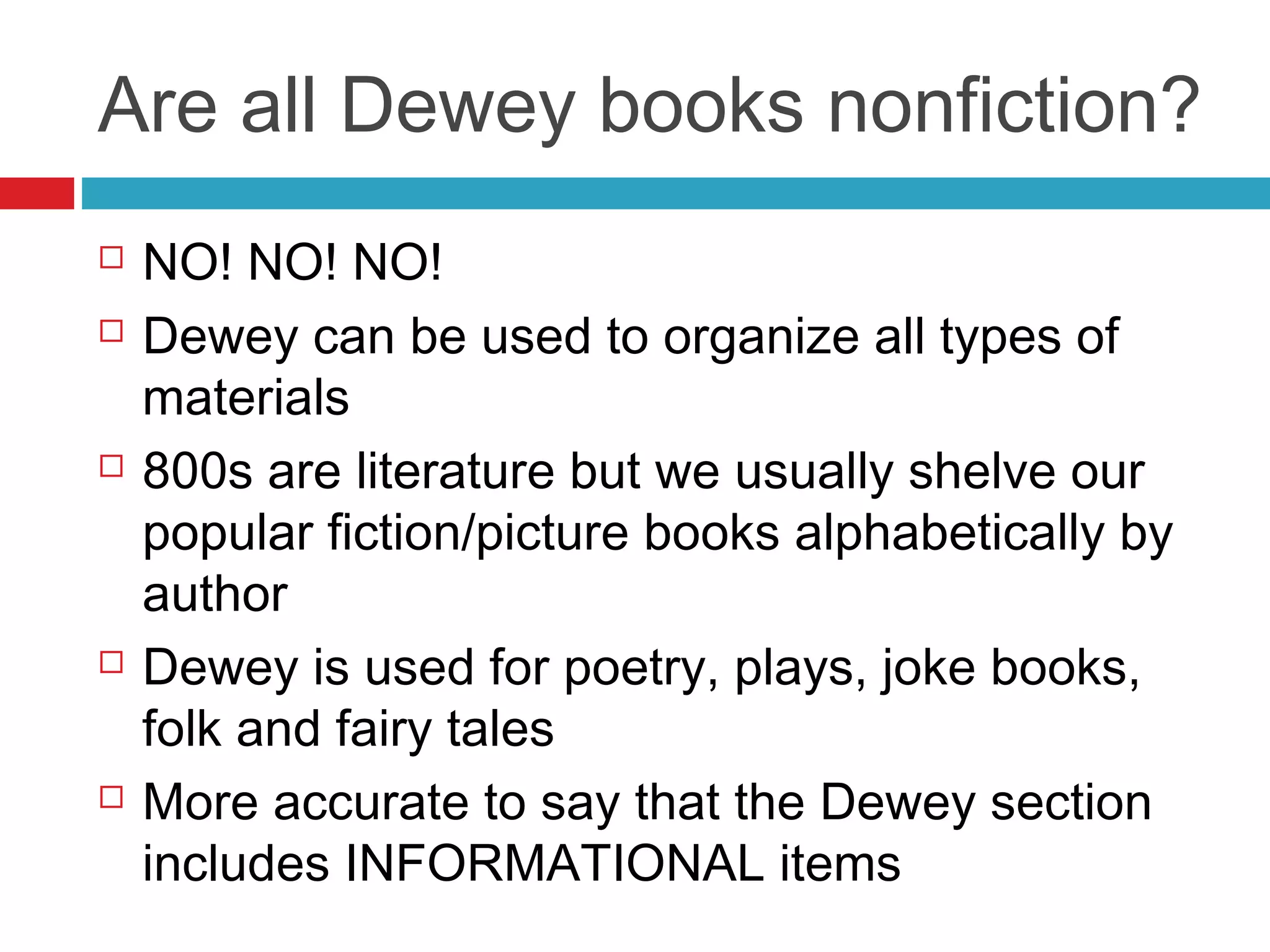 Are all Dewey books nonfiction?
   NO! NO! NO!
   Dewey can be used to organize all types of
    materials
   800s are literature but we usually shelve our
    popular fiction/picture books alphabetically by
    author
   Dewey is used for poetry, plays, joke books,
    folk and fairy tales
   More accurate to say that the Dewey section
    includes INFORMATIONAL items
 