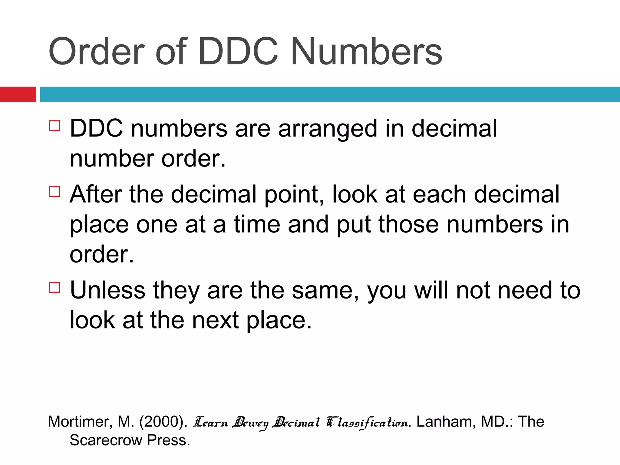 Order of DDC Numbers
   DDC numbers are arranged in decimal
    number order.
   After the decimal point, look at each decimal
    place one at a time and put those numbers in
    order.
   Unless they are the same, you will not need to
    look at the next place.


Mortimer, M. (2000). Learn Dewey Decimal Classification. Lanham, MD.: The
  Scarecrow Press.
 