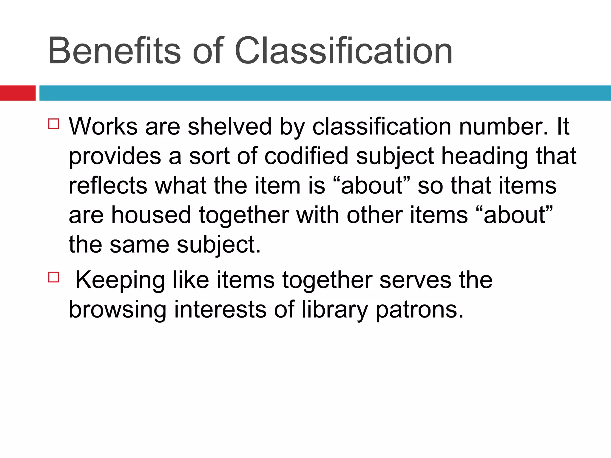 Benefits of Classification
   Works are shelved by classification number. It
    provides a sort of codified subject heading that
    reflects what the item is “about” so that items
    are housed together with other items “about”
    the same subject.
    Keeping like items together serves the
    browsing interests of library patrons.
 
