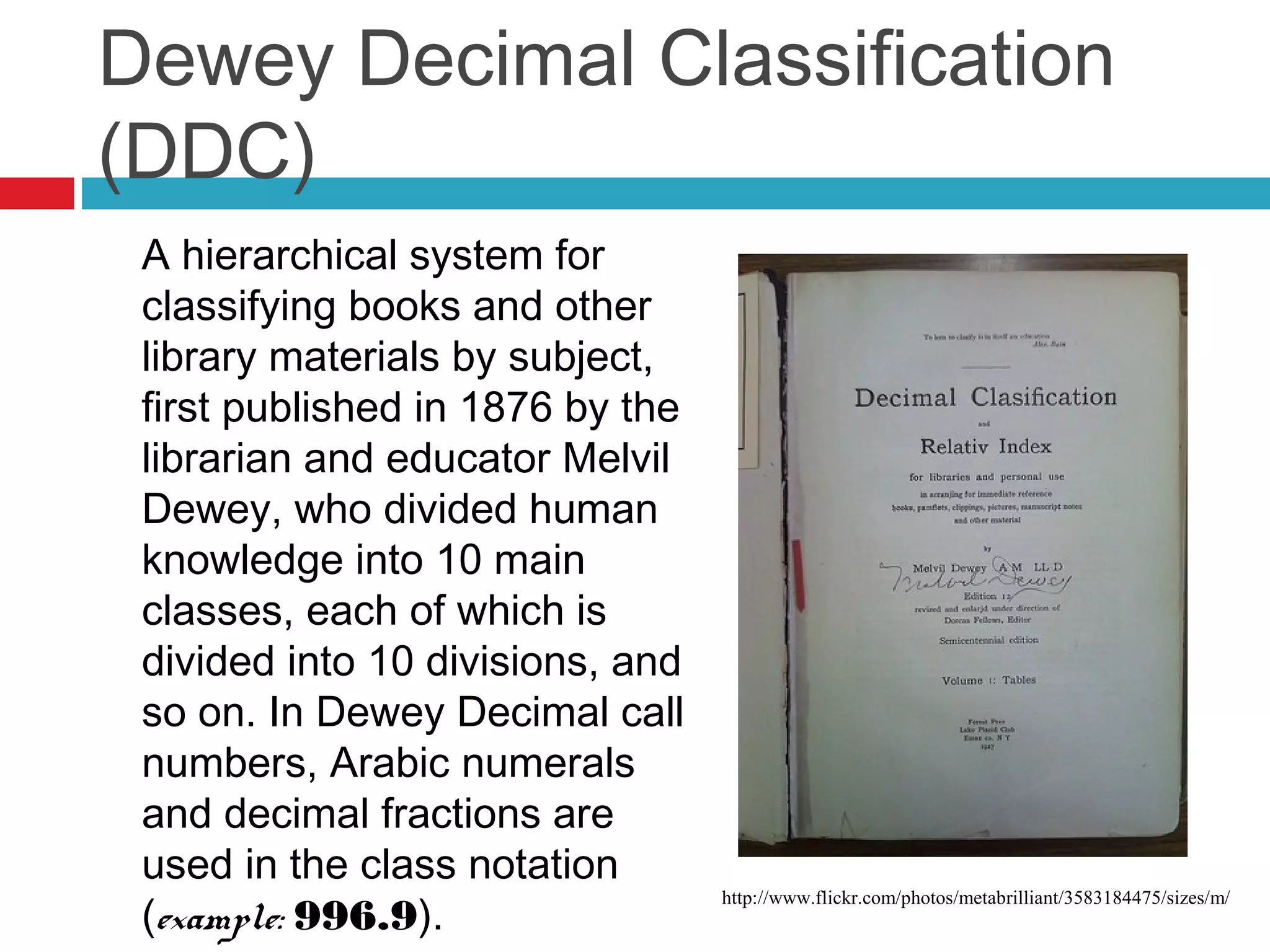 Dewey Decimal Classification
(DDC)
 A hierarchical system for
 classifying books and other
 library materials by subject,
 first published in 1876 by the
 librarian and educator Melvil
 Dewey, who divided human
 knowledge into 10 main
 classes, each of which is
 divided into 10 divisions, and
 so on. In Dewey Decimal call
 numbers, Arabic numerals
 and decimal fractions are
 used in the class notation
 (example: 996.9).
                                  http://www.flickr.com/photos/metabrilliant/3583184475/sizes/m/
 