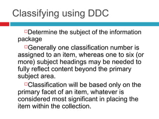 Classifying using DDC
    Determine the subject of the information
 package
    Generally one classification number is

 assigned to an item, whereas one to six (or
 more) subject headings may be needed to
 fully reflect content beyond the primary
 subject area.
    Classification will be based only on the

 primary facet of an item, whatever is
 considered most significant in placing the
 item within the collection.
 