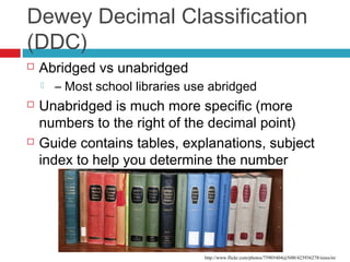 Dewey Decimal Classification
(DDC)
   Abridged vs unabridged
       – Most school libraries use abridged
   Unabridged is much more specific (more
    numbers to the right of the decimal point)
   Guide contains tables, explanations, subject
    index to help you determine the number




                                  http://www.flickr.com/photos/75905404@N00/423936278/sizes/m/
 