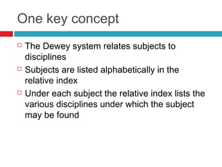 One key concept
   The Dewey system relates subjects to
    disciplines
   Subjects are listed alphabetically in the
    relative index
   Under each subject the relative index lists the
    various disciplines under which the subject
    may be found
 