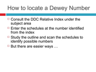 How to locate a Dewey Number
   Consult the DDC Relative Index under the
    subject area
   Enter the schedules at the number identified
    from the index
   Study the outline and scan the schedules to
    identify possible numbers
   But there are easier ways …
 