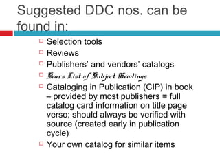 Suggested DDC nos. can be
found in:
      Selection tools
      Reviews
      Publishers’ and vendors’ catalogs
      Sears List of Subject Headings
      Cataloging in Publication (CIP) in book
       – provided by most publishers = full
       catalog card information on title page
       verso; should always be verified with
       source (created early in publication
       cycle)
      Your own catalog for similar items
 