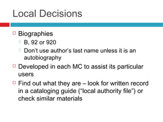 Local Decisions
   Biographies
       B, 92 or 920
       Don’t use author’s last name unless it is an
        autobiography
   Developed in each MC to assist its particular
    users
   Find out what they are – look for written record
    in a cataloging guide (“local authority file”) or
    check similar materials
 