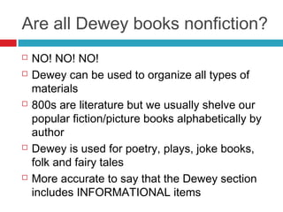 Are all Dewey books nonfiction?
   NO! NO! NO!
   Dewey can be used to organize all types of
    materials
   800s are literature but we usually shelve our
    popular fiction/picture books alphabetically by
    author
   Dewey is used for poetry, plays, joke books,
    folk and fairy tales
   More accurate to say that the Dewey section
    includes INFORMATIONAL items
 