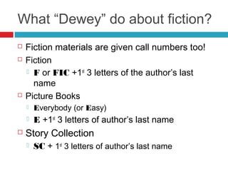 What “Dewey” do about fiction?
   Fiction materials are given call numbers too!
   Fiction
     F or FIC +1st 3 letters of the author’s last
      name
   Picture Books
       Everybody (or Easy)
       E +1st 3 letters of author’s last name
   Story Collection
       SC + 1st 3 letters of author’s last name
 