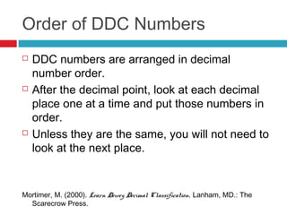 Order of DDC Numbers
   DDC numbers are arranged in decimal
    number order.
   After the decimal point, look at each decimal
    place one at a time and put those numbers in
    order.
   Unless they are the same, you will not need to
    look at the next place.


Mortimer, M. (2000). Learn Dewey Decimal Classification. Lanham, MD.: The
  Scarecrow Press.
 