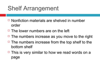 Shelf Arrangement
   Nonfiction materials are shelved in number
    order
   The lower numbers are on the left
   The numbers increase as you move to the right
   The numbers increase from the top shelf to the
    bottom shelf
   This is very similar to how we read words on a
    page
 