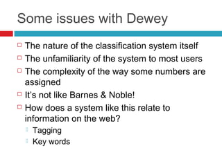 Some issues with Dewey
   The nature of the classification system itself
   The unfamiliarity of the system to most users
   The complexity of the way some numbers are
    assigned
   It’s not like Barnes & Noble!
   How does a system like this relate to
    information on the web?
       Tagging
       Key words
 