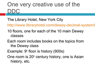 One very creative use of the
DDC
The Library Hotel, New York City
http://www.libraryhotel.com/dewey-decimal-system/i
10 floors, one for each of the 10 main Dewey
  classes
Each room includes books on the topics from
  the Dewey class
Example: 9th floor is history (900s)
One room is 20th century history, one is Asian
  history, etc.
 