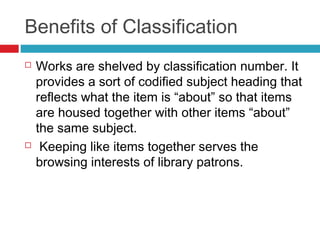 Benefits of Classification
   Works are shelved by classification number. It
    provides a sort of codified subject heading that
    reflects what the item is “about” so that items
    are housed together with other items “about”
    the same subject.
    Keeping like items together serves the
    browsing interests of library patrons.
 
