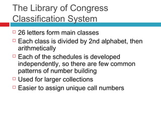 The Library of Congress
Classification System
   26 letters form main classes
   Each class is divided by 2nd alphabet, then
    arithmetically
   Each of the schedules is developed
    independently, so there are few common
    patterns of number building
   Used for larger collections
   Easier to assign unique call numbers
 