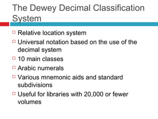 The Dewey Decimal Classification
System
   Relative location system
   Universal notation based on the use of the
    decimal system
   10 main classes
   Arabic numerals
   Various mnemonic aids and standard
    subdivisions
   Useful for libraries with 20,000 or fewer
    volumes
 