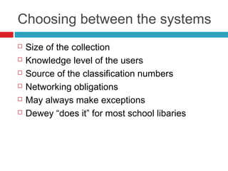 Choosing between the systems
   Size of the collection
   Knowledge level of the users
   Source of the classification numbers
   Networking obligations
   May always make exceptions
   Dewey “does it” for most school libaries
 