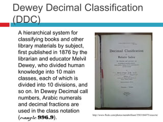 Dewey Decimal Classification
(DDC)
 A hierarchical system for
 classifying books and other
 library materials by subject,
 first published in 1876 by the
 librarian and educator Melvil
 Dewey, who divided human
 knowledge into 10 main
 classes, each of which is
 divided into 10 divisions, and
 so on. In Dewey Decimal call
 numbers, Arabic numerals
 and decimal fractions are
 used in the class notation
 (example: 996.9).
                                  http://www.flickr.com/photos/metabrilliant/3583184475/sizes/m/
 