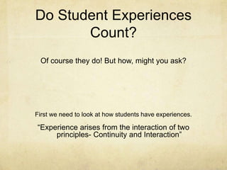 Do Student Experiences
       Count?
 Of course they do! But how, might you ask?




First we need to look at how students have experiences.

“Experience arises from the interaction of two
     principles- Continuity and Interaction”
 