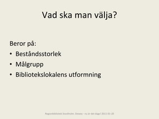Vad ska man välja? Beror på: Beståndsstorlek Målgrupp Bibliotekslokalens utformning Regionbibliotek Stockholm. Dewey - nu är det dags! 2011-01-20 