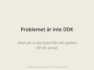 Problemet är inte DDK Utan att vi ska byta från ett system till ett annat Regionbibliotek Stockholm. Dewey - nu är det dags! 2011-01-20 