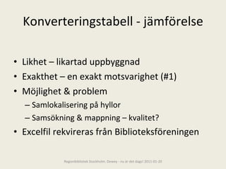 Konverteringstabell - jämförelse Likhet – likartad uppbyggnad Exakthet – en exakt motsvarighet (#1) Möjlighet & problem  Samlokalisering på hyllor Samsökning & mappning – kvalitet? Excelfil rekvireras från Biblioteksföreningen Regionbibliotek Stockholm. Dewey - nu är det dags! 2011-01-20 