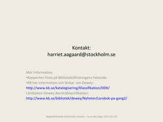 Kontakt: [email_address] Mer information: Rapporten finns på Biblioteksföreningens hemsida KB har information och länkar  om Dewey: http://www.kb.se/katalogisering/Klassifikation/DDK/ Läroboken Dewey decimalklassifikation: http://www.kb.se/bibliotek/dewey/Nyheter/Larobok-pa-gang2/ Regionbibliotek Stockholm. Dewey - nu är det dags! 2011-01-20 