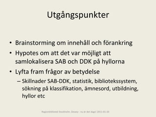 Utgångspunkter Brainstorming om innehåll och förankring Hypotes om att det var möjligt att samlokalisera SAB och DDK på hyllorna Lyfta fram frågor av betydelse Skillnader SAB-DDK, statistik, bibliotekssystem, sökning på klassifikation, ämnesord, utbildning, hyllor etc Regionbibliotek Stockholm. Dewey - nu är det dags! 2011-01-20 