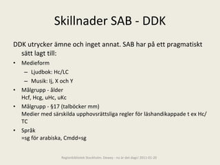 Skillnader SAB - DDK DDK utrycker ämne och inget annat. SAB har på ett pragmatiskt sätt lagt till: Medieform  Ljudbok: Hc/LC Musik: Ij, X och Y Målgrupp - ålder Hcf, Hcg, uHc, uKc Målgrupp - §17 (talböcker mm) Medier med särskilda upphovsrättsliga regler för läshandikappade t ex Hc/TC  Språk =sg för arabiska, Cmdd=sg Regionbibliotek Stockholm. Dewey - nu är det dags! 2011-01-20 