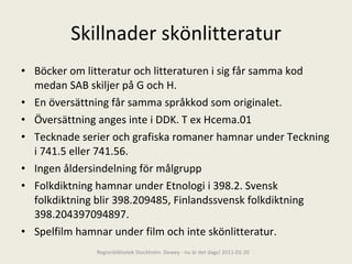 Skillnader skönlitteratur Böcker om litteratur och litteraturen i sig får samma kod medan SAB skiljer på G och H. En översättning får samma språkkod som originalet. Översättning anges inte i DDK. T ex Hcema.01  Tecknade serier och grafiska romaner hamnar under Teckning i 741.5 eller 741.56. Ingen åldersindelning för målgrupp Folkdiktning hamnar under Etnologi i 398.2. Svensk folkdiktning blir 398.209485, Finlandssvensk folkdiktning 398.204397094897. Spelfilm hamnar under film och inte skönlitteratur. Regionbibliotek Stockholm. Dewey - nu är det dags! 2011-01-20 