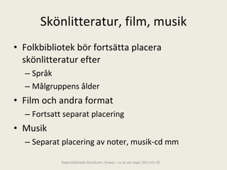 Skönlitteratur, film, musik Folkbibliotek bör fortsätta placera skönlitteratur efter Språk Målgruppens ålder Film och andra format Fortsatt separat placering Musik Separat placering av noter, musik-cd mm Regionbibliotek Stockholm. Dewey - nu är det dags! 2011-01-20 
