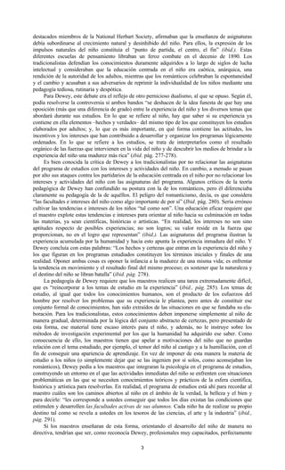 3
destacados miembros de la National Herbart Society, afirmaban que la enseñanza de asignaturas
debía subordinarse al crecimiento natural y desinhibido del niño. Para ellos, la expresión de los
impulsos naturales del niño constituía el “punto de partida, el centro, el fin” (ibid.). Estas
diferentes escuelas de pensamiento libraban un feroz combate en el decenio de 1890. Los
tradicionalistas defendían los conocimientos duramente adquiridos a lo largo de siglos de lucha
intelectual y consideraban que la educación centrada en el niño era caótica, anárquica, una
rendición de la autoridad de los adultos, mientras que los románticos celebraban la espontaneidad
y el cambio y acusaban a sus adversarios de reprimir la individualidad de los niños mediante una
pedagogía tediosa, rutinaria y despótica.
Para Dewey, este debate era el reflejo de otro pernicioso dualismo, al que se opuso. Según él,
podía resolverse la controversia si ambos bandos “se deshacen de la idea funesta de que hay una
oposición (más que una diferencia de grado) entre la experiencia del niño y los diversos temas que
abordará durante sus estudios. En lo que se refiere al niño, hay que saber si su experiencia ya
contiene en ella elementos –hechos y verdades– del mismo tipo de los que constituyen los estudios
elaborados por adultos; y, lo que es más importante, en qué forma contiene las actitudes, los
incentivos y los intereses que han contribuido a desarrollar y organizar los programas lógicamente
ordenados. En lo que se refiere a los estudios, se trata de interpretarlos como el resultado
orgánico de las fuerzas que intervienen en la vida del niño y de descubrir los medios de brindar a la
experiencia del niño una madurez más rica” (ibid. pág. 277-278).
Es bien conocida la crítica de Dewey a los tradicionalistas por no relacionar las asignaturas
del programa de estudios con los intereses y actividades del niño. En cambio, a menudo se pasan
por alto sus ataques contra los partidarios de la educación centrada en el niño por no relacionar los
intereses y actividades del niño con las asignaturas del programa. Algunos críticos de la teoría
pedagógica de Dewey han confundido su postura con la de los románticos, pero él diferenciaba
claramente su pedagogía de la de aquéllos. El peligro del romanticismo, decía, es que considera
“las facultades e intereses del niño como algo importante de por sí” (Ibid. pág. 280). Sería erróneo
cultivar las tendencias e intereses de los niños “tal como son”. Una educación eficaz requiere que
el maestro explote estas tendencias e intereses para orientar al niño hacia su culminación en todas
las materias, ya sean científicas, históricas o artísticas. “En realidad, los intereses no son sino
aptitudes respecto de posibles experiencias; no son logros; su valor reside en la fuerza que
proporcionan, no en el logro que representan” (ibid.). Las asignaturas del programa ilustran la
experiencia acumulada por la humanidad y hacia esto apunta la experiencia inmadura del niño. Y
Dewey concluía con estas palabras: “Los hechos y certezas que entran en la experiencia del niño y
los que figuran en los programas estudiados constituyen los términos iniciales y finales de una
realidad. Oponer ambas cosas es oponer la infancia a la madurez de una misma vida; es enfrentar
la tendencia en movimiento y el resultado final del mismo proceso; es sostener que la naturaleza y
el destino del niño se libran batalla” (ibid. pág. 278).
La pedagogía de Dewey requiere que los maestros realicen una tarea extremadamente difícil,
que es “reincorporar a los temas de estudio en la experiencia” (ibid., pág. 285). Los temas de
estudio, al igual que todos los conocimientos humanos, son el producto de los esfuerzos del
hombre por resolver los problemas que su experiencia le plantea, pero antes de constituir ese
conjunto formal de conocimientos, han sido extraídos de las situaciones en que se fundaba su ela-
boración. Para los tradicionalistas, estos conocimientos deben imponerse simplemente al niño de
manera gradual, determinada por la lógica del conjunto abstracto de certezas, pero presentado de
esta forma, ese material tiene escaso interés para el niño, y además, no le instruye sobre los
métodos de investigación experimental por los que la humanidad ha adquirido ese saber. Como
consecuencia de ello, los maestros tienen que apelar a motivaciones del niño que no guardan
relación con el tema estudiado, por ejemplo, el temor del niño al castigo y a la humillación, con el
fin de conseguir una apariencia de aprendizaje. En vez de imponer de esta manera la materia de
estudio a los niños (o simplemente dejar que se las ingenien por sí solos, como aconsejaban los
románticos), Dewey pedía a los maestros que integraran la psicología en el programa de estudios,
construyendo un entorno en el que las actividades inmediatas del niño se enfrenten con situaciones
problemáticas en las que se necesiten conocimientos teóricos y prácticos de la esfera científica,
histórica y artística para resolverlas. En realidad, el programa de estudios está ahí para recordar al
maestro cuáles son los caminos abiertos al niño en el ámbito de la verdad, la belleza y el bien y
para decirle: “les corresponde a ustedes conseguir que todos los días existan las condiciones que
estimulen y desarrollen las facultades activas de sus alumnos. Cada niño ha de realizar su propio
destino tal como se revela a ustedes en los tesoros de las ciencias, el arte y la industria” (ibid.,
pág. 291).
Si los maestros enseñaran de esta forma, orientando el desarrollo del niño de manera no
directiva, tendrían que ser, como reconocía Dewey, profesionales muy capacitados, perfectamente
 