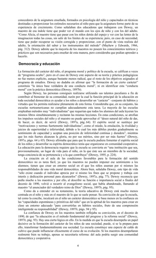 4
conocedores de la asignatura enseñada, formados en psicología del niño y capacitados en técnicas
destinadas a proporcionar los estímulos necesarios al niño para que la asignatura forme parte de su
experiencia de crecimiento. Como señalaban dos educadoras que trabajaron con Dewey, un
maestro de esa índole tiene que poder ver el mundo con los ojos de niño y con los del adulto.
“Como Alicia, el maestro tiene que pasar con los niños detrás del espejo y ver con las lentes de la
imaginacion todas las cosas, sin salir de los límites de su experiencia; pero, en caso de necesidad,
tiene que poder recuperar su visión corregida y proporcionar, con el punto de vista realista del
adulto, la orientación del saber y los instrumentos del método” (Mayhew y Edwards, 1966,
pág. 312). Dewey admite que la mayoría de los maestros no poseen los conocimientos teóricos y
prácticos que son necesarios para enseñar de esta manera, pero consideraba que podían aprender a
hacerlo.
Democracia y educación
La formación del carácter del niño, el programa moral y político de la escuela, se califican a veces
de “programa oculto”, pero en el caso de Dewey este aspecto de su teoría y práctica pedagógicas
no fue menos explícito, aunque bastante menos radical, que el resto de los objetivos asignados al
programa de estudios. Dewey no dudaba en afirmar que “la formación de un cierto carácter”
constituía “la única base verdadera de una conducta moral”, ni en identificar esta “conducta
moral” con la práctica democrática (Dewey, 1897b).
Según Dewey, las personas consiguen realizarse utilizando sus talentos peculiares a fin de
contribuir al bienestar de su comunidad, razón por la cual la función principal de la educación en
toda sociedad democrática es ayudar a los niños a desarrollar un “carácter” –conjunto de hábitos y
virtudes que les permita realizarse plenamente de esta forma. Consideraba que, en su conjunto, las
escuelas norteamericanas no cumplían adecuadamente esta tarea. La mayoría de las escuelas
empleaban métodos muy “individualistas” que requerían que todos los alumnos del aula leyeran los
mismos libros simultáneamente y recitaran las mismas lecciones. En estas condiciones, se atrofian
los impulsos sociales del niño y el maestro no puede aprovechar el “deseo natural del niño de dar,
de hacer, es decir, de servir (Dewey, 1897a, pág. 64). El espíritu social se sustituye por
“motivaciones y normas fuertemente individualistas”, como el miedo, la emulación, la rivalidad y
juicios de superioridad e inferioridad, debido a lo cual los más débiles pierden gradualmente su
sentimiento de capacidad y aceptan una posición de inferioridad continua y duradera”, mientras
que los más fuertes alcanzan la gloria, no por sus méritos, sino por ser más fuertes” (Dewey,
1897a, págs. 64 y 65). Dewey afirmaba que para que la escuela pudiera fomentar el espíritu social
de los niños y desarrollar su espíritu democrático tenía que organizarse en comunidad cooperativa.
La educación para la democracia requiere que la escuela se convierta en “una institución que sea,
provisionalmente, un lugar de vida para el niño, en la que éste sea un miembro de la sociedad,
tenga conciencia de su pertenencia y a la que contribuya” (Dewey, 1895, p. 224).
La creación en el aula de las condiciones favorables para la formación del sentido
democrático no es tarea fácil, ya que los maestros no pueden imponer ese sentimiento a los
alumnos; tienen que crear un entorno social en el que los niños asuman por sí mismos las
responsabilidades de una vida moral democrática. Ahora bien, señalaba Dewey, este tipo de vida
“sólo existe cuando el individuo aprecia por sí mismo los fines que se propone y trabaja con
interés y dedicación personal para alcanzarlos” (Dewey, 1897a, pág. 77). Dewey reconocía que
pedía mucho a los maestros y por ello, al describir su función e importancia social a finales del
decenio de 1890, volvió a recurrir al evangelismo social, que había abandonado, llamando al
maestro “el anunciador del verdadero reino de Dios” (Dewey, 1897b, pág. 95).
Como da a entender en su testamento, la teoría educativa de Dewey está mucho menos
centrada en el niño y más en el maestro de lo que se suele pensar. Su convicción de que la escuela,
tal como la concibe, inculcará en el niño un carácter democrático se basa menos en la confianza en
las “capacidades espontáneas y primitivas del niño” que en la aptitud de los maestros para crear en
clase un entorno adecuado “para convertirlas en hábitos sociales, fruto de una comprensión
inteligentede su responsabilidad” (Dewey, 1897b, págs. 94 y 95).
La confianza de Dewey en los maestros también reflejaba su convicción, en el decenio de
1890, de que “la educación es el método fundamental del progreso y la reforma social” (Dewey,
1897b, pág. 93). Hay una cierta lógica en ello. En la medida en que la escuela desempeña un papel
decisivo en la formación del carácter de los niños de una sociedad, puede, si se la prepara para
ello, transformar fundamentalmente esa sociedad. La escuela constituye una especie de caldo de
cultivo que puede influenciar eficazmente el curso de su evolución. Si los maestros desempeñaran
realmente bien su trabajo, apenas se necesitaría reforma: del aula podría surgir una comunidad
democrática y cooperativa.
 