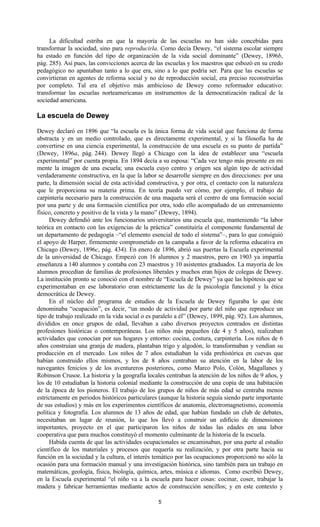5
La dificultad estriba en que la mayoría de las escuelas no han sido concebidas para
transformar la sociedad, sino para reproducirla. Como decía Dewey, “el sistema escolar siempre
ha estado en función del tipo de organización de la vida social dominante” (Dewey, 1896b,
pág. 285). Así pues, las convicciones acerca de las escuelas y los maestros que esbozó en su credo
pedagógico no apuntaban tanto a lo que era, sino a lo que podría ser. Para que las escuelas se
convirtieran en agentes de reforma social y no de reproducción social, era preciso reconstruirlas
por completo. Tal era el objetivo más ambicioso de Dewey como reformador educativo:
transformar las escuelas norteamericanas en instrumentos de la democratización radical de la
sociedad americana.
La escuela de Dewey
Dewey declaró en 1896 que “la escuela es la única forma de vida social que funciona de forma
abstracta y en un medio controlado, que es directamente experimental, y si la filosofía ha de
convertirse en una ciencia experimental, la construcción de una escuela es su punto de partida”
(Dewey, 1896a, pág. 244). Dewey llegó a Chicago con la idea de establecer una “escuela
experimental” por cuenta propia. En 1894 decía a su esposa: “Cada vez tengo más presente en mi
mente la imagen de una escuela; una escuela cuyo centro y origen sea algún tipo de actividad
verdaderamente constructiva, en la que la labor se desarrolle siempre en dos direcciones: por una
parte, la dimensión social de esta actividad constructiva, y por otra, el contacto con la naturaleza
que le proporciona su materia prima. En teoría puedo ver cómo, por ejemplo, el trabajo de
carpintería necesario para la construcción de una maqueta será el centro de una formación social
por una parte y de una formación científica por otra, todo ello acompañado de un entrenamiento
físico, concreto y positivo de la vista y la mano” (Dewey, 1894).
Dewey defendió ante los funcionarios universitarios una escuela que, manteniendo “la labor
teórica en contacto con las exigencias de la práctica” constituiría el componente fundamental de
un departamento de pedagogía –“el elemento esencial de todo el sistema”–, para lo que consiguió
el apoyo de Harper, firmemente comprometido en la campaña a favor de la reforma educativa en
Chicago (Dewey, 1896c, pág. 434). En enero de 1896, abrió sus puertas la Escuela experimental
de la universidad de Chicago. Empezó con 16 alumnos y 2 maestros, pero en 1903 ya impartía
enseñanza a 140 alumnos y contaba con 23 maestros y 10 asistentes graduados. La mayoría de los
alumnos procedían de familias de profesiones liberales y muchos eran hijos de colegas de Dewey.
La institución pronto se conoció con el nombre de “Escuela de Dewey” ya que las hipótesis que se
experimentaban en ese laboratorio eran estrictamente las de la psicología funcional y la ética
democrática de Dewey.
En el núcleo del programa de estudios de la Escuela de Dewey figuraba lo que éste
denominaba “ocupación”, es decir, “un modo de actividad por parte del niño que reproduce un
tipo de trabajo realizado en la vida social o es paralelo a él” (Dewey, 1899, pág. 92). Los alumnos,
divididos en once grupos de edad, llevaban a cabo diversos proyectos centrados en distintas
profesiones históricas o contemporáneas. Los niños más pequeños (de 4 y 5 años), realizaban
actividades que conocían por sus hogares y entorno: cocina, costura, carpintería. Los niños de 6
años construían una granja de madera, plantaban trigo y algodón, lo transformaban y vendían su
producción en el mercado. Los niños de 7 años estudiaban la vida prehistórica en cuevas que
habían construido ellos mismos, y los de 8 años centraban su atención en la labor de los
navegantes fenicios y de los aventureros posteriores, como Marco Polo, Colón, Magallanes y
Robinson Crusoe. La historia y la geografía locales centraban la atención de los niños de 9 años, y
los de 10 estudiaban la historia colonial mediante la construcción de una copia de una habitación
de la época de los pioneros. El trabajo de los grupos de niños de más edad se centraba menos
estrictamente en periodos históricos particulares (aunque la historia seguía siendo parte importante
de sus estudios) y más en los experimentos científicos de anatomía, electromagnetismo, economía
política y fotografía. Los alumnos de 13 años de edad, que habían fundado un club de debates,
necesitaban un lugar de reunión, lo que los llevó a construir un edificio de dimensiones
importantes, proyecto en el que participaron los niños de todas las edades en una labor
cooperativa que para muchos constituyó el momento culminante de la historia de la escuela.
Habida cuenta de que las actividades ocupacionales se encaminaban, por una parte al estudio
científico de los materiales y procesos que requería su realización, y por otra parte hacia su
función en la sociedad y la cultura, el interés temático por las ocupaciones proporcionó no sólo la
ocasión para una formación manual y una investigación histórica, sino también para un trabajo en
matemáticas, geología, física, biología, química, artes, música e idiomas. Como escribió Dewey,
en la Escuela experimental “el niño va a la escuela para hacer cosas: cocinar, coser, trabajar la
madera y fabricar herramientas mediante actos de construcción sencillos; y en este contexto y
 
