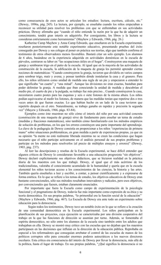 6
como consecuencia de esos actos se articulan los estudios: lectura, escritura, cálculo, etc.”
(Dewey, 1896a, pág. 245). La lectura, por ejemplo, se enseñaba cuando los niños empezaban a
reconocer su utilidad para resolver los problemas con que se enfrentaban en sus actividades
prácticas. Dewey afirmaba que “cuando el niño entiende la razón por la que ha de adquirir un
conocimiento, tendrá gran interés en adquirirlo. Por consiguiente, los libros y la lectura se
consideran estrictamente como herramientas” (Mayhew y Edwards, 1966, pág. 26.)
Katherine Camp Mayhew y Anna Camp Edwards, que enseñaron en la Escuela experimental,
reseñaron posteriormente este notable experimento educativo, presentando pruebas del éxito
conseguido por Dewey y sus colegas al poner en práctica sus teorías, algo que también confirma el
testimonio de otros observadores menos favorables. Bastará citar un solo ejemplo. Los alumnos
de 6 años, basándose en la experiencia adquirida en actividades domésticas en la escuela de
párvulos, centraron su labor en “las ocupaciones útiles en el hogar”. Construyeron una maqueta de
granja y sembraron trigo en el patio de la escuela. Al igual que en la mayoría de las actividades de
construcción de la escuela, la edificación de la maqueta de granja les permitió aprender ciertas
nociones de matemáticas: “Cuando construyeron la granja, tuvieron que dividirla en varios campos
para sembrar trigo, maíz y avena; y pensar también dónde instalarían la casa y el granero. Para
ello, los niños utilizaron como unidad de medida una regla de un pie y empezaron a entender lo
que significaba “un cuarto” y “una mitad”. Aunque las divisiones no eran exactas, bastaban para
poder delimitar la granja. A medida que iban conociendo la unidad de medida y descubrían el
medio pie, el cuarto de pie y la pulgada, su trabajo fue más preciso... Cuando construyeron la casa,
necesitaron cuatro postes para las esquinas y seis o siete listones de la misma altura. Los niños
podían equivocarse al medir los listones, de manera que las medidas tenían que repetirse dos o tres
veces antes de que fueran exactas. Lo que habían hecho en un lado de la casa tuvieron que
repetirlo después en el otro. Naturalmente, su trabajo ganaba en rapidez y precisión la segunda
vez” (Mayew y Edwards, 1966, págs. 83-84).
Ejemplos como éste muestran no sólo cómo el interés del niño por una actividad concreta
(construcción de una maqueta de granja) sirve de fundamento para enseñar un tema de estudio
(medidas y fracciones matemáticas), sino también cómo familiarizarlo con los métodos empíricos
de solución de problemas, en los que los errores constituyen una parte importante del aprendizaje.
La clave de la pedagogía de Dewey consistía en proporcionar a los niños “experiencias de primera
mano” sobre situaciones problemáticas, en gran medida a partir de experiencias propias, ya que en
su opinión “la mente no está realmente liberada mientras no se creen las condiciones que hagan
necesario que el niño participe activamente en el análisis personal de sus propios problemas y
participe en los métodos para resolverlos (al precio de múltiples ensayos y errores)” (Dewey,
1903, pág. 237).
Al leer las descripciones y reseñas de la Escuela experimental, se hace difícil entender que
algunos críticos de Dewey lo consideraran favorable a una educación progresista “sin objetivos”.
Dewey declaró explícitamente sus objetivos didácticos, que se hicieron realidad en la práctica
diaria de los maestros con los que trabajó. Dewey, al igual que el más acérrimo de los
tradicionalistas, valoraba el conocimiento acumulado de la humanidad y quería que en la escuela
elemental los niños tuvieran acceso a los conocimientos de las ciencias, la historia y las artes.
También quería enseñarles a leer y escribir, a contar, a pensar científicamente y a expresarse de
forma estética. En lo que se refiere a los temas de estudio, los objetivos educativos de Dewey eran
bastante convencionales, sólo sus métodos resultaban innovadores y radicales, pero esos objetivos,
por convencionales que fuesen, estaban claramente enunciados.
Por importante que fuera la Escuela como campo de experimentación de la psicología
funcional y el pragmatismo de Dewey, todavía fue más importante como expresión de su ética y su
teoría democrática. En sus propias palabras, “lo primordial era la función social de la educación”`
(Mayhew y Edwards, 1966, pág. 467). La Escuela de Dewey era ante todo un experimento sobre
educación para la democracia.
Según todos los testimonios, Dewey tuvo un notable éxito en lo que se refiere a la creación
de una comunidad democrática en la Escuela experimental. Los niños participaban en la
planificación de sus proyectos, cuya ejecución se caracterizaba por una división cooperativa del
trabajo en la que las funciones de dirección se asumían por turno. Además, se fomentaba el
espíritu democrático, no sólo entre los alumnos de la escuela sino también entre los adultos que
trabajaban en ella. Dewey se mostró muy crítico con las escuelas que no dejaban que los maestros
participasen en las decisiones que influían en la dirección de la educación pública. Reprobaba en
especial a los reformadores que conseguían arrebatar el control de las escuelas de manos de los
políticos corruptos sólo para conceder enormes poderes autocráticos a los nuevos directores
escolares. Esta crítica era consecuencia del interés de Dewey por llevar la democracia, más allá de
la política, hasta el lugar de trabajo. En sus propias palabras, “¿Qué significa la democracia si no
 